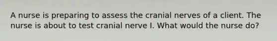 A nurse is preparing to assess the cranial nerves of a client. The nurse is about to test cranial nerve I. What would the nurse do?