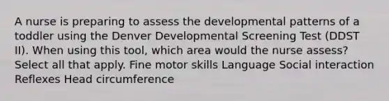 A nurse is preparing to assess the developmental patterns of a toddler using the Denver Developmental Screening Test (DDST II). When using this tool, which area would the nurse assess? Select all that apply. Fine motor skills Language Social interaction Reflexes Head circumference