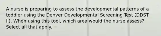 A nurse is preparing to assess the developmental patterns of a toddler using the Denver Developmental Screening Test (DDST II). When using this tool, which area would the nurse assess? Select all that apply.