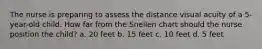 The nurse is preparing to assess the distance visual acuity of a 5-year-old child. How far from the Snellen chart should the nurse position the child? a. 20 feet b. 15 feet c. 10 feet d. 5 feet