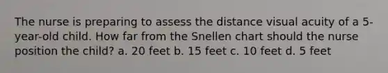 The nurse is preparing to assess the distance visual acuity of a 5-year-old child. How far from the Snellen chart should the nurse position the child? a. 20 feet b. 15 feet c. 10 feet d. 5 feet