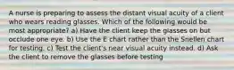 A nurse is preparing to assess the distant visual acuity of a client who wears reading glasses. Which of the following would be most appropriate? a) Have the client keep the glasses on but occlude one eye. b) Use the E chart rather than the Snellen chart for testing. c) Test the client's near visual acuity instead. d) Ask the client to remove the glasses before testing