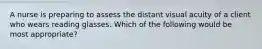 A nurse is preparing to assess the distant visual acuity of a client who wears reading glasses. Which of the following would be most appropriate?
