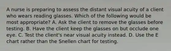 A nurse is preparing to assess the distant visual acuity of a client who wears reading glasses. Which of the following would be most appropriate? A. Ask the client to remove the glasses before testing. B. Have the client keep the glasses on but occlude one eye. C. Test the client's near visual acuity instead. D. Use the E chart rather than the Snellen chart for testing.