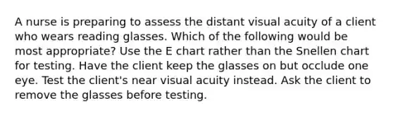 A nurse is preparing to assess the distant visual acuity of a client who wears reading glasses. Which of the following would be most appropriate? Use the E chart rather than the Snellen chart for testing. Have the client keep the glasses on but occlude one eye. Test the client's near visual acuity instead. Ask the client to remove the glasses before testing.