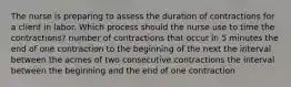 The nurse is preparing to assess the duration of contractions for a client in labor. Which process should the nurse use to time the contractions? number of contractions that occur in 5 minutes the end of one contraction to the beginning of the next the interval between the acmes of two consecutive contractions the interval between the beginning and the end of one contraction