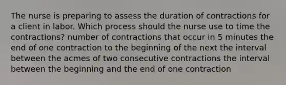 The nurse is preparing to assess the duration of contractions for a client in labor. Which process should the nurse use to time the contractions? number of contractions that occur in 5 minutes the end of one contraction to the beginning of the next the interval between the acmes of two consecutive contractions the interval between the beginning and the end of one contraction