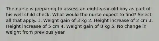 The nurse is preparing to assess an eight-year-old boy as part of his well-child check. What would the nurse expect to find? Select all that apply. 1. Weight gain of 3 kg 2. Height increase of 2 cm 3. Height increase of 5 cm 4. Weight gain of 8 kg 5. No change in weight from previous year