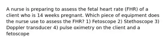 A nurse is preparing to assess the fetal heart rate (FHR) of a client who is 14 weeks pregnant. Which piece of equipment does the nurse use to assess the FHR? 1) Fetoscope 2) Stethoscope 3) Doppler transducer 4) pulse oximetry on the client and a fetoscope