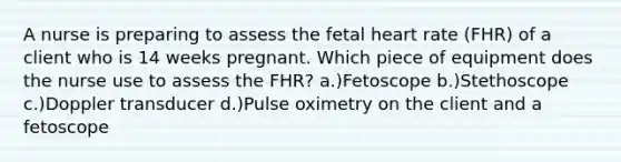 A nurse is preparing to assess the fetal heart rate (FHR) of a client who is 14 weeks pregnant. Which piece of equipment does the nurse use to assess the FHR? a.)Fetoscope b.)Stethoscope c.)Doppler transducer d.)Pulse oximetry on the client and a fetoscope