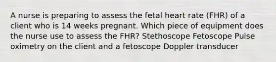 A nurse is preparing to assess the fetal heart rate (FHR) of a client who is 14 weeks pregnant. Which piece of equipment does the nurse use to assess the FHR? Stethoscope Fetoscope Pulse oximetry on the client and a fetoscope Doppler transducer