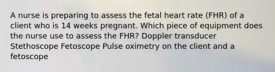 A nurse is preparing to assess the fetal heart rate (FHR) of a client who is 14 weeks pregnant. Which piece of equipment does the nurse use to assess the FHR? Doppler transducer Stethoscope Fetoscope Pulse oximetry on the client and a fetoscope