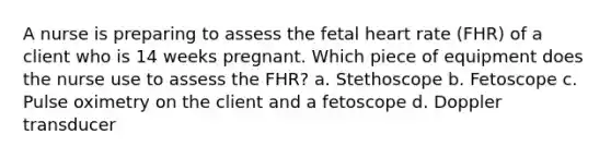 A nurse is preparing to assess the fetal heart rate (FHR) of a client who is 14 weeks pregnant. Which piece of equipment does the nurse use to assess the FHR? a. Stethoscope b. Fetoscope c. Pulse oximetry on the client and a fetoscope d. Doppler transducer