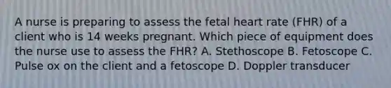 A nurse is preparing to assess the fetal heart rate (FHR) of a client who is 14 weeks pregnant. Which piece of equipment does the nurse use to assess the FHR? A. Stethoscope B. Fetoscope C. Pulse ox on the client and a fetoscope D. Doppler transducer