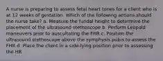 A nurse is preparing to assess fetal heart tones for a client who is at 12 weeks of gestation. Which of the following actions should the nurse take? a. Measure the fundal height to determine the placement of the ultrasound stethoscope b. Perform Leopold maneuvers prior to auscultating the FHR c. Position the ultrasound stethoscope above the symphysis pubis to assess the FHR d. Place the client in a side-lying position prior to assessing the HR