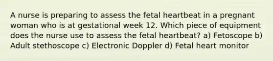 A nurse is preparing to assess the fetal heartbeat in a pregnant woman who is at gestational week 12. Which piece of equipment does the nurse use to assess the fetal heartbeat? a) Fetoscope b) Adult stethoscope c) Electronic Doppler d) Fetal heart monitor