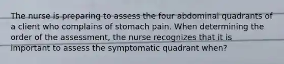 The nurse is preparing to assess the four abdominal quadrants of a client who complains of stomach pain. When determining the order of the assessment, the nurse recognizes that it is important to assess the symptomatic quadrant when?