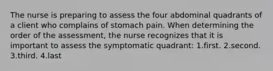 The nurse is preparing to assess the four abdominal quadrants of a client who complains of stomach pain. When determining the order of the assessment, the nurse recognizes that it is important to assess the symptomatic quadrant: 1.first. 2.second. 3.third. 4.last