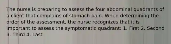 The nurse is preparing to assess the four abdominal quadrants of a client that complains of stomach pain. When determining the order of the assessment, the nurse recognizes that it is important to assess the symptomatic quadrant: 1. First 2. Second 3. Third 4. Last