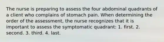 The nurse is preparing to assess the four abdominal quadrants of a client who complains of stomach pain. When determining the order of the assessment, the nurse recognizes that it is important to assess the symptomatic quadrant: 1. first. 2. second. 3. third. 4. last.