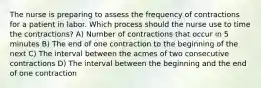 The nurse is preparing to assess the frequency of contractions for a patient in labor. Which process should the nurse use to time the contractions? A) Number of contractions that occur in 5 minutes B) The end of one contraction to the beginning of the next C) The interval between the acmes of two consecutive contractions D) The interval between the beginning and the end of one contraction