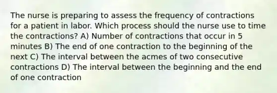 The nurse is preparing to assess the frequency of contractions for a patient in labor. Which process should the nurse use to time the contractions? A) Number of contractions that occur in 5 minutes B) The end of one contraction to the beginning of the next C) The interval between the acmes of two consecutive contractions D) The interval between the beginning and the end of one contraction