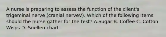 A nurse is preparing to assess the function of the client's trigeminal nerve (cranial nerveV). Which of the following items should the nurse gather for the test? A.Sugar B. Coffee C. Cotton Wisps D. Snellen chart