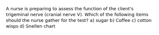 A nurse is preparing to assess the function of the client's trigeminal nerve (cranial nerve V). Which of the following items should the nurse gather for the test? a) sugar b) Coffee c) cotton wisps d) Snellen chart