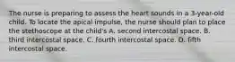 The nurse is preparing to assess the heart sounds in a 3-year-old child. To locate the apical impulse, the nurse should plan to place the stethoscope at the child's A. second intercostal space. B. third intercostal space. C. fourth intercostal space. D. fifth intercostal space.