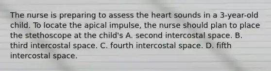 The nurse is preparing to assess the heart sounds in a 3-year-old child. To locate the apical impulse, the nurse should plan to place the stethoscope at the child's A. second intercostal space. B. third intercostal space. C. fourth intercostal space. D. fifth intercostal space.