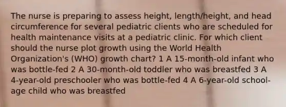 The nurse is preparing to assess height, length/height, and head circumference for several pediatric clients who are scheduled for health maintenance visits at a pediatric clinic. For which client should the nurse plot growth using the World Health Organization's (WHO) growth chart? 1 A 15-month-old infant who was bottle-fed 2 A 30-month-old toddler who was breastfed 3 A 4-year-old preschooler who was bottle-fed 4 A 6-year-old school-age child who was breastfed