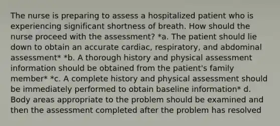 The nurse is preparing to assess a hospitalized patient who is experiencing significant shortness of breath. How should the nurse proceed with the assessment? *a. The patient should lie down to obtain an accurate cardiac, respiratory, and abdominal assessment* *b. A thorough history and physical assessment information should be obtained from the patient's family member* *c. A complete history and physical assessment should be immediately performed to obtain baseline information* d. Body areas appropriate to the problem should be examined and then the assessment completed after the problem has resolved