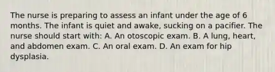 The nurse is preparing to assess an infant under the age of 6 months. The infant is quiet and awake, sucking on a pacifier. The nurse should start with: A. An otoscopic exam. B. A lung, heart, and abdomen exam. C. An oral exam. D. An exam for hip dysplasia.