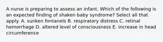 A nurse is preparing to assess an infant. Which of the following is an expected finding of shaken baby syndrome? Select all that apply. A. sunken fontanels B. respiratory distress C. retinal hemorrhage D. altered level of consciousness E. increase in head circumference