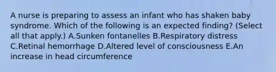 A nurse is preparing to assess an infant who has shaken baby syndrome. Which of the following is an expected finding? (Select all that apply.) A.Sunken fontanelles B.Respiratory distress C.Retinal hemorrhage D.Altered level of consciousness E.An increase in head circumference