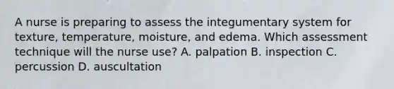 A nurse is preparing to assess the integumentary system for texture, temperature, moisture, and edema. Which assessment technique will the nurse use? A. palpation B. inspection C. percussion D. auscultation