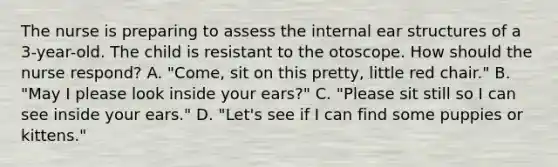 The nurse is preparing to assess the internal ear structures of a 3-year-old. The child is resistant to the otoscope. How should the nurse respond? A. "Come, sit on this pretty, little red chair." B. "May I please look inside your ears?" C. "Please sit still so I can see inside your ears." D. "Let's see if I can find some puppies or kittens."