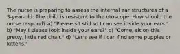 The nurse is preparing to assess the internal ear structures of a 3-year-old. The child is resistant to the otoscope. How should the nurse respond? a) "Please sit still so I can see inside your ears." b) "May I please look inside your ears?" c) "Come, sit on this pretty, little red chair." d) "Let's see if I can find some puppies or kittens."