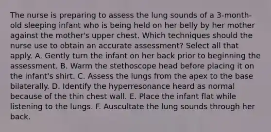 The nurse is preparing to assess the lung sounds of a 3-month-old sleeping infant who is being held on her belly by her mother against the mother's upper chest. Which techniques should the nurse use to obtain an accurate assessment? Select all that apply. A. Gently turn the infant on her back prior to beginning the assessment. B. Warm the stethoscope head before placing it on the infant's shirt. C. Assess the lungs from the apex to the base bilaterally. D. Identify the hyperresonance heard as normal because of the thin chest wall. E. Place the infant flat while listening to the lungs. F. Auscultate the lung sounds through her back.