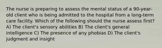 The nurse is preparing to assess the mental status of a 90-year-old client who is being admitted to the hospital from a long-term care facility. Which of the following should the nurse assess first? A) The client's sensory abilities B) The client's general intelligence C) The presence of any phobias D) The client's judgment and insight