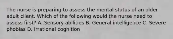 The nurse is preparing to assess the mental status of an older adult client. Which of the following would the nurse need to assess first? A. Sensory abilities B. General intelligence C. Severe phobias D. Irrational cognition