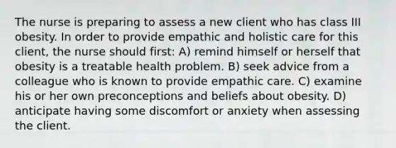 The nurse is preparing to assess a new client who has class III obesity. In order to provide empathic and holistic care for this client, the nurse should first: A) remind himself or herself that obesity is a treatable health problem. B) seek advice from a colleague who is known to provide empathic care. C) examine his or her own preconceptions and beliefs about obesity. D) anticipate having some discomfort or anxiety when assessing the client.