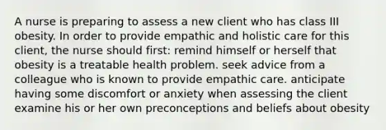 A nurse is preparing to assess a new client who has class III obesity. In order to provide empathic and holistic care for this client, the nurse should first: remind himself or herself that obesity is a treatable health problem. seek advice from a colleague who is known to provide empathic care. anticipate having some discomfort or anxiety when assessing the client examine his or her own preconceptions and beliefs about obesity