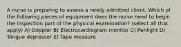 A nurse is preparing to assess a newly admitted client. Which of the following pieces of equipment does the nurse need to begin the inspection part of the physical examination? (select all that apply) A) Doppler B) Electrocardiogram monitor C) Penlight D) Tongue depressor E) Tape measure