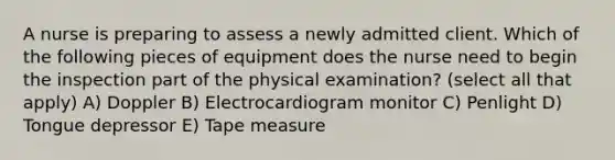 A nurse is preparing to assess a newly admitted client. Which of the following pieces of equipment does the nurse need to begin the inspection part of the physical examination? (select all that apply) A) Doppler B) Electrocardiogram monitor C) Penlight D) Tongue depressor E) Tape measure