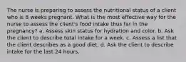 The nurse is preparing to assess the nutritional status of a client who is 8 weeks pregnant. What is the most effective way for the nurse to assess the client's food intake thus far in the pregnancy? a. Assess skin status for hydration and color. b. Ask the client to describe total intake for a week. c. Assess a list that the client describes as a good diet. d. Ask the client to describe intake for the last 24 hours.