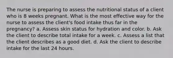 The nurse is preparing to assess the nutritional status of a client who is 8 weeks pregnant. What is the most effective way for the nurse to assess the client's food intake thus far in the pregnancy? a. Assess skin status for hydration and color. b. Ask the client to describe total intake for a week. c. Assess a list that the client describes as a good diet. d. Ask the client to describe intake for the last 24 hours.