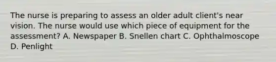 The nurse is preparing to assess an older adult client's near vision. The nurse would use which piece of equipment for the assessment? A. Newspaper B. Snellen chart C. Ophthalmoscope D. Penlight