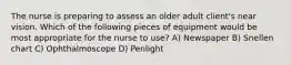 The nurse is preparing to assess an older adult client's near vision. Which of the following pieces of equipment would be most appropriate for the nurse to use? A) Newspaper B) Snellen chart C) Ophthalmoscope D) Penlight