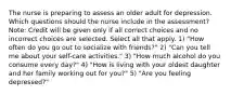 The nurse is preparing to assess an older adult for depression. Which questions should the nurse include in the assessment? Note: Credit will be given only if all correct choices and no incorrect choices are selected. Select all that apply. 1) "How often do you go out to socialize with friends?" 2) "Can you tell me about your self-care activities." 3) "How much alcohol do you consume every day?" 4) "How is living with your oldest daughter and her family working out for you?" 5) "Are you feeling depressed?"